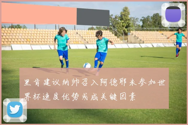 里肯建议纳帅召入阿德耶米参加世界杯速度优势或成关键因素