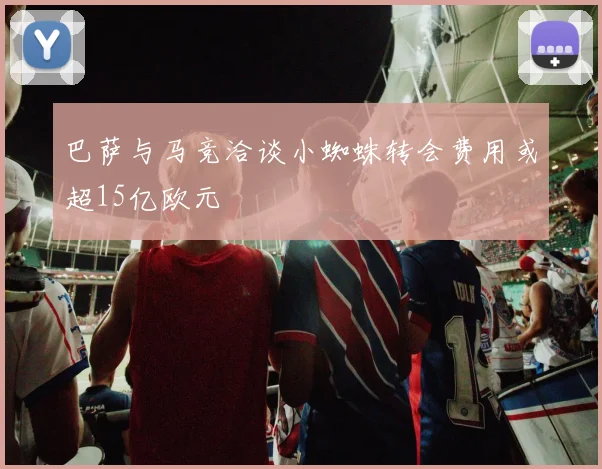 巴萨与马竞洽谈小蜘蛛转会费用或超15亿欧元