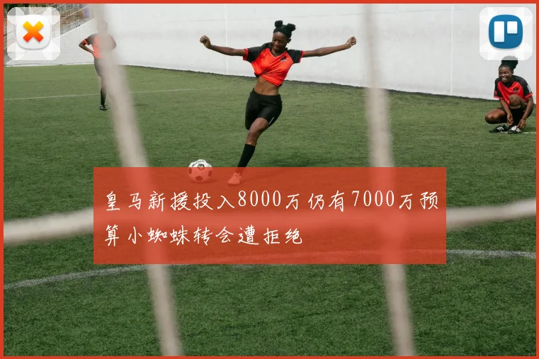 皇马新援投入8000万仍有7000万预算小蜘蛛转会遭拒绝