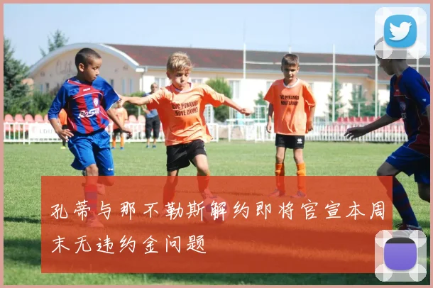 孔蒂与那不勒斯解约即将官宣本周末无违约金问题