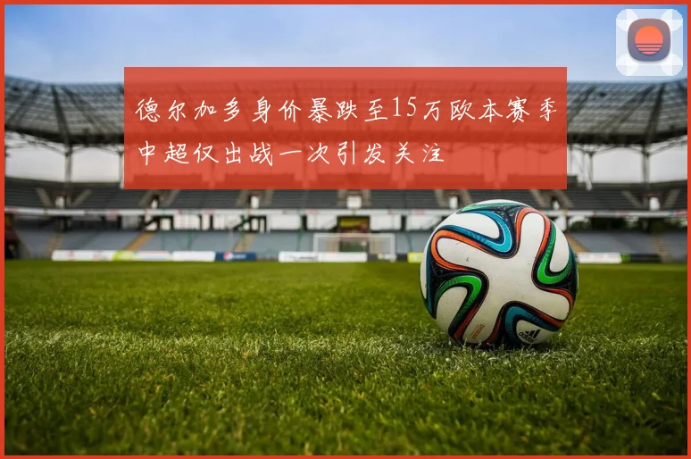 德尔加多身价暴跌至15万欧本赛季中超仅出战一次引发关注