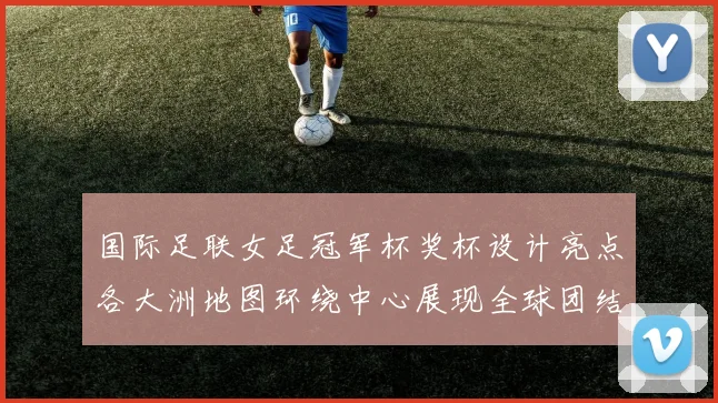 国际足联女足冠军杯奖杯设计亮点各大洲地图环绕中心展现全球团结与竞技精神
