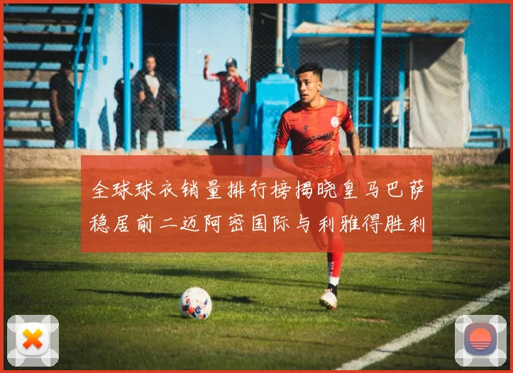 全球球衣销量排行榜揭晓皇马巴萨稳居前二迈阿密国际与利雅得胜利表现抢眼