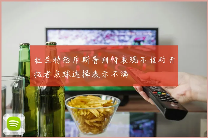 杜兰特怒斥斯普利特表现不佳对开拓者点球选择表示不满