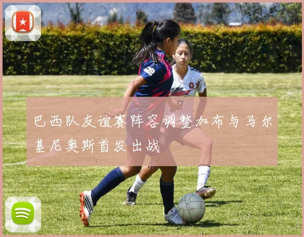 巴西队友谊赛阵容调整加布与马尔基尼奥斯首发出战